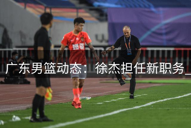 广东男篮动态：徐杰担任新职务 徐昕或重返宏远 胡明轩伤愈归队