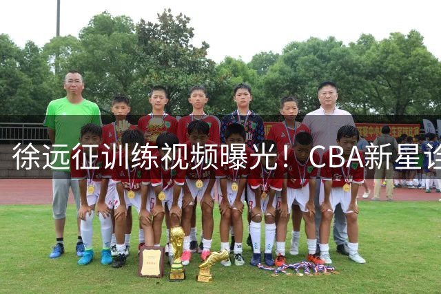 徐远征训练视频曝光！CBA新星诠释"以赛代练"成长哲学
