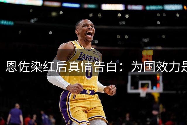 恩佐染红后真情告白：为国效力是最高荣耀 将永葆赤子之心