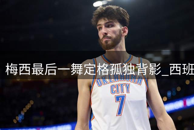 梅西最后一舞定格孤独背影 西班牙狂欢映衬球王落寞