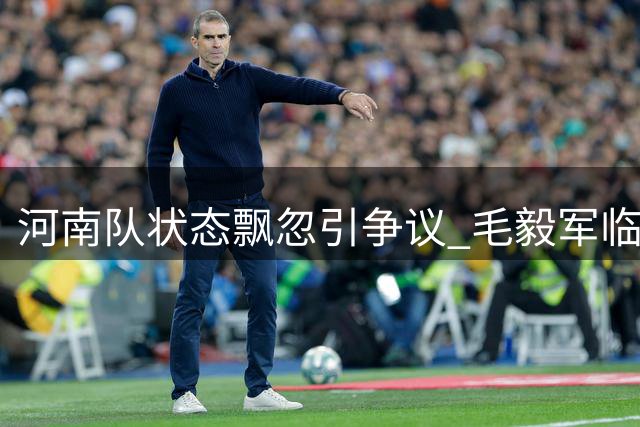 河南队状态飘忽引争议 毛毅军临场指挥获赞