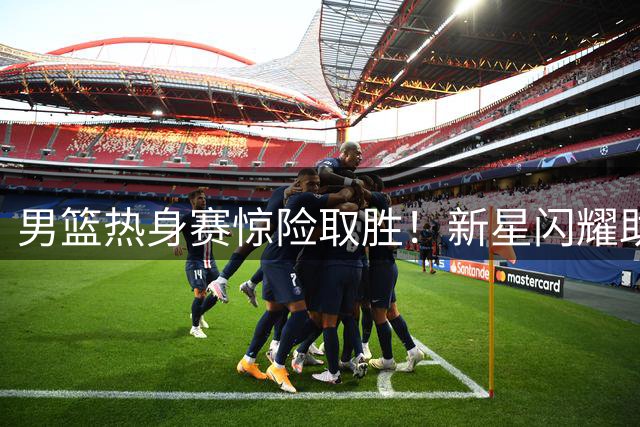 男篮热身赛惊险取胜！新星闪耀助中国队力克欧洲劲旅格鲁吉亚