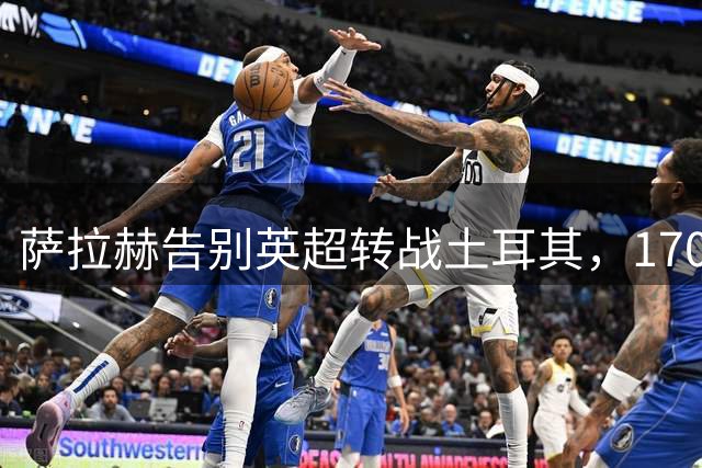 萨拉赫告别英超转战土耳其，1700万欧元年薪创新高