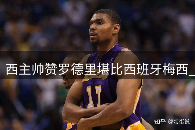 西主帅赞罗德里堪比西班牙梅西 强调竞技状态为选人首要标准