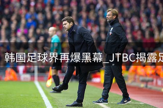 韩国足球界再爆黑幕 JTBC揭露足协曾组织外籍裁判性贿赂丑闻