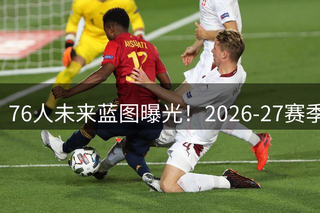76人未来蓝图曝光！2026-27赛季豪华阵容深度解析