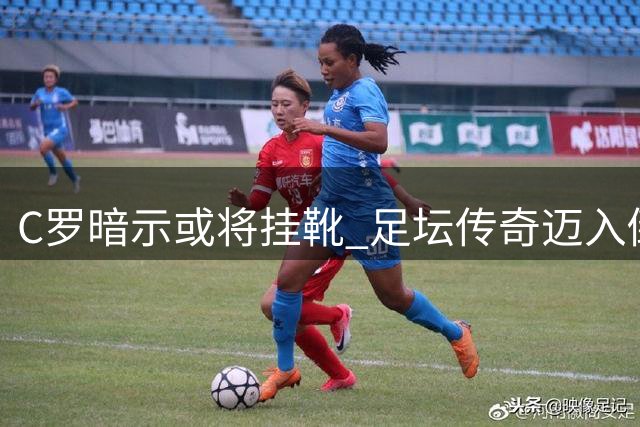 C罗暗示或将挂靴 足坛传奇迈入倒计时