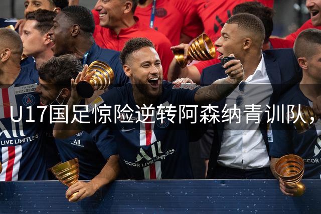 U17国足惊险逆转阿森纳青训队，青训成果初显端倪